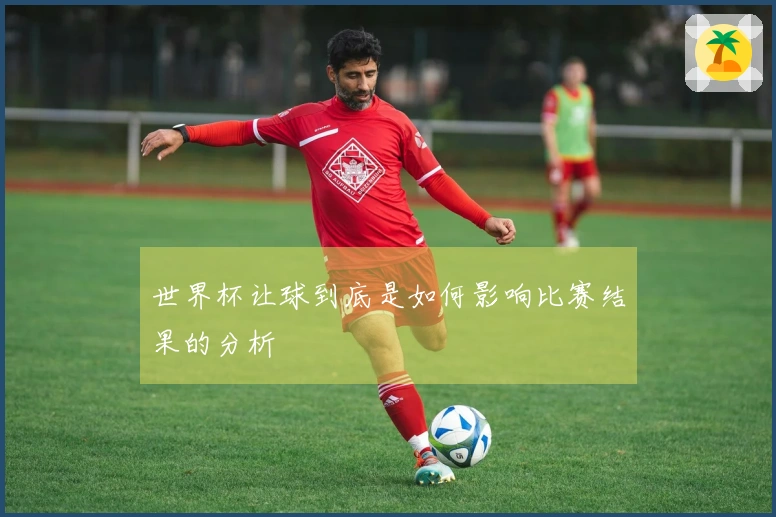 世界杯让球到底是如何影响比赛结果的分析