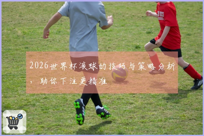 2026世界杯滚球的技巧与策略分析，助你下注更精准